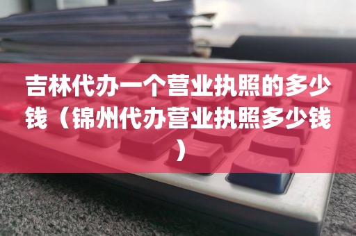 吉林代办一个营业执照的多少钱（锦州代办营业执照多少钱）