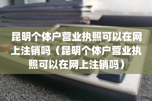 昆明个体户营业执照可以在网上注销吗(昆明个体户营业执照可以在网上注销吗)