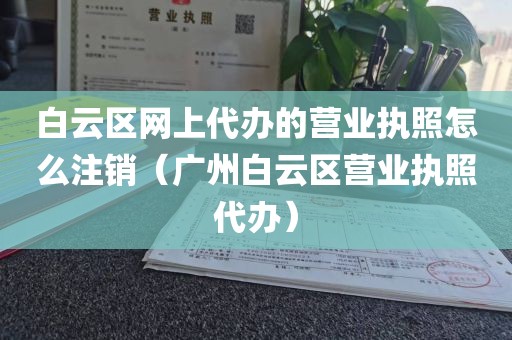 白云区网上代办的营业执照怎么注销（广州白云区营业执照代办）