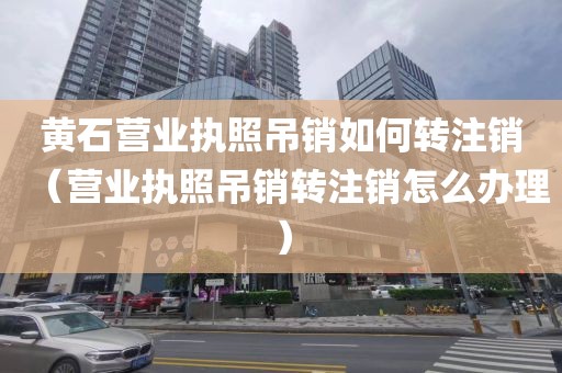 黄石营业执照吊销如何转注销（营业执照吊销转注销怎么办理）