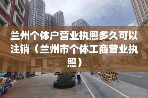 兰州个体户营业执照多久可以注销（兰州市个体工商营业执照）
