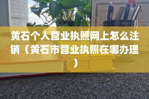 黄石个人营业执照网上怎么注销（黄石市营业执照在哪办理）