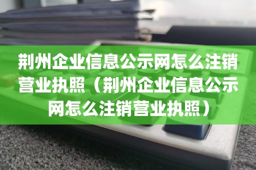荆州企业信息公示网怎么注销营业执照（荆州企业信息公示网怎么注销营业执照）