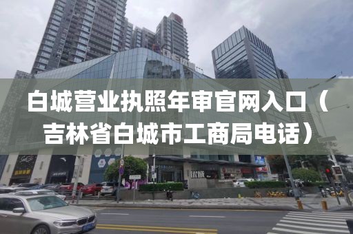 白城营业执照年审官网入口（吉林省白城市工商局电话）