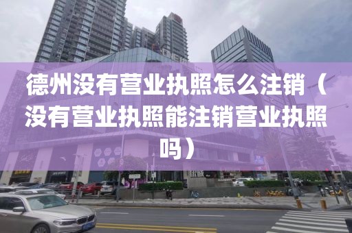 德州没有营业执照怎么注销（没有营业执照能注销营业执照吗）