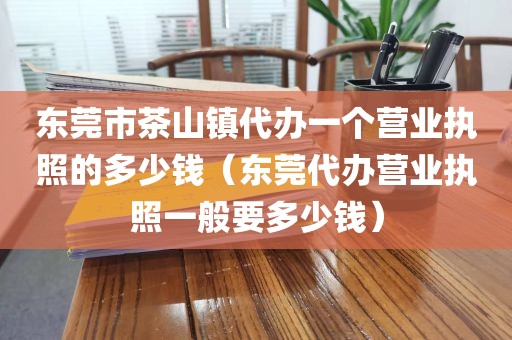 东莞市茶山镇代办一个营业执照的多少钱（东莞代办营业执照一般要多少钱）