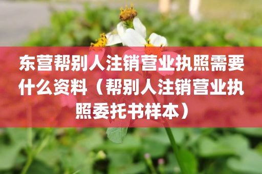 东营帮别人注销营业执照需要什么资料（帮别人注销营业执照委托书样本）