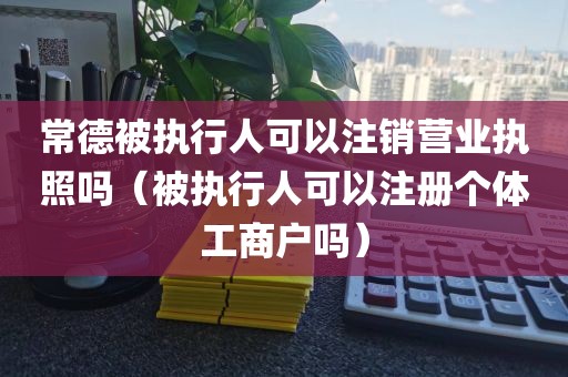 常德被执行人可以注销营业执照吗（被执行人可以注册个体工商户吗）