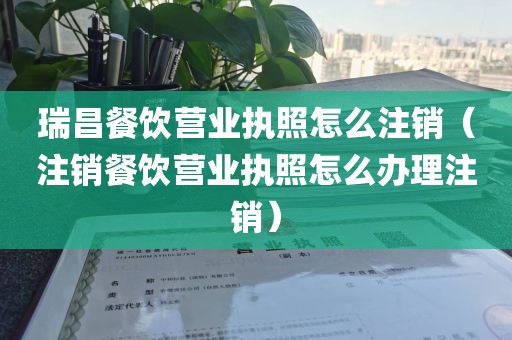 瑞昌餐饮营业执照怎么注销（注销餐饮营业执照怎么办理注销）