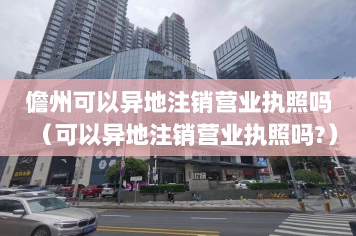 儋州可以异地注销营业执照吗（可以异地注销营业执照吗?）