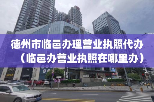 德州市临邑办理营业执照代办（临邑办营业执照在哪里办）