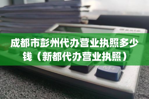 成都市彭州代办营业执照多少钱（新都代办营业执照）