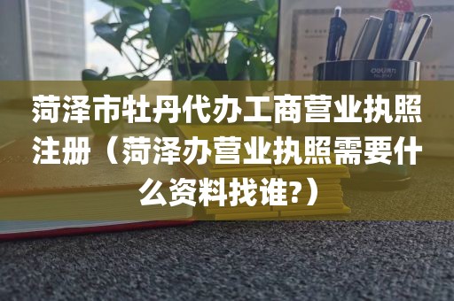 菏泽市牡丹代办工商营业执照注册（菏泽办营业执照需要什么资料找谁?）