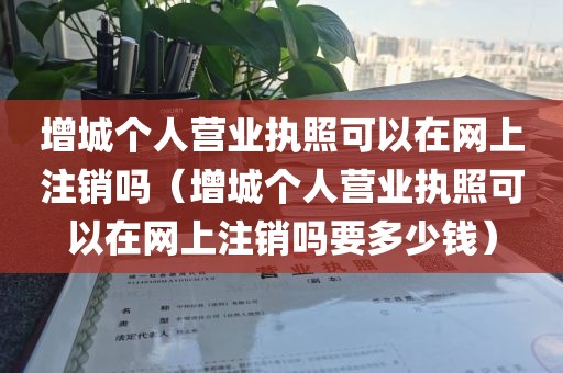 增城个人营业执照可以在网上注销吗(增城个人营业执照可以在网上注销吗要多少钱)