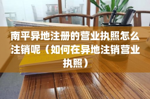 南平异地注册的营业执照怎么注销呢(如何在异地注销营业执照)
