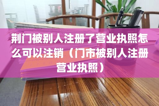 荆门被别人注册了营业执照怎么可以注销（门市被别人注册营业执照）