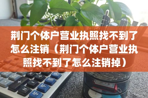 荆门个体户营业执照找不到了怎么注销（荆门个体户营业执照找不到了怎么注销掉）