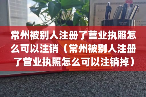 常州被别人注册了营业执照怎么可以注销（常州被别人注册了营业执照怎么可以注销掉）