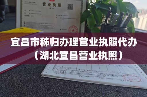 宜昌市秭归办理营业执照代办（湖北宜昌营业执照）