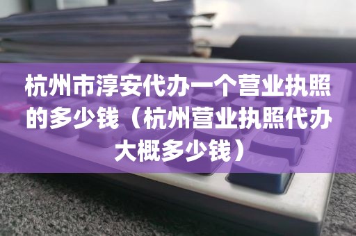 杭州市淳安代办一个营业执照的多少钱（杭州营业执照代办大概多少钱）