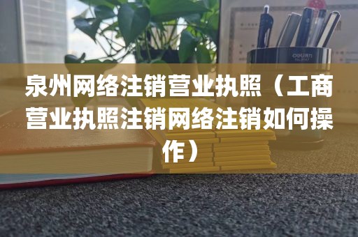 泉州网络注销营业执照（工商营业执照注销网络注销如何操作）