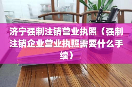 济宁强制注销营业执照（强制注销企业营业执照需要什么手续）