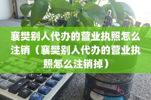 襄樊别人代办的营业执照怎么注销（襄樊别人代办的营业执照怎么注销掉）