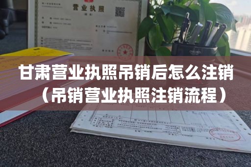 甘肃营业执照吊销后怎么注销（吊销营业执照注销流程）