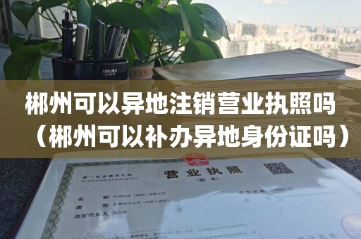 郴州可以异地注销营业执照吗（郴州可以补办异地身份证吗）