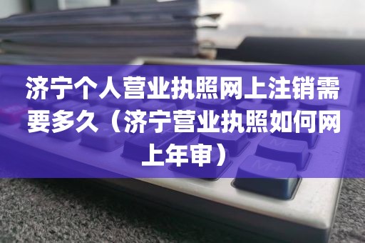 济宁个人营业执照网上注销需要多久（济宁营业执照如何网上年审）