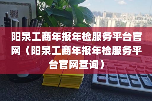 阳泉工商年报年检服务平台官网（阳泉工商年报年检服务平台官网查询）