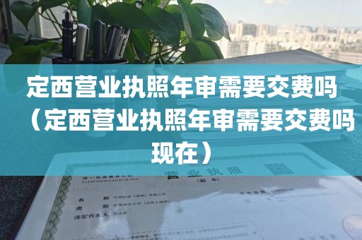 定西营业执照年审需要交费吗(定西营业执照年审需要交费吗现在)