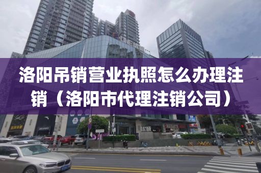洛阳吊销营业执照怎么办理注销（洛阳市代理注销公司）