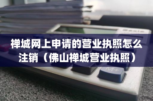 禅城网上申请的营业执照怎么注销（佛山禅城营业执照）
