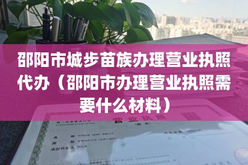 邵阳市城步苗族办理营业执照代办（邵阳市办理营业执照需要什么材料）