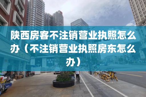 陕西房客不注销营业执照怎么办(不注销营业执照房东怎么办)