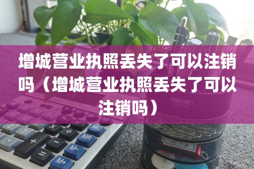 增城营业执照丢失了可以注销吗(增城营业执照丢失了可以注销吗)