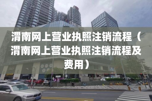 渭南网上营业执照注销流程（渭南网上营业执照注销流程及费用）