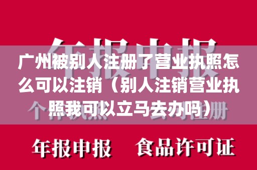 广州被别人注册了营业执照怎么可以注销（别人注销营业执照我可以立马去办吗）