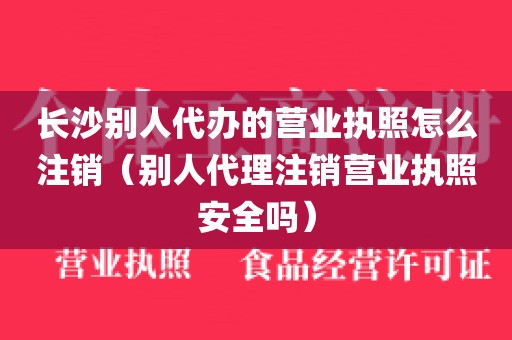 长沙别人代办的营业执照怎么注销（别人代理注销营业执照安全吗）