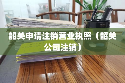 韶关申请注销营业执照（韶关公司注销）