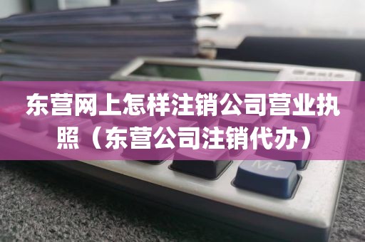 东营网上怎样注销公司营业执照（东营公司注销代办）