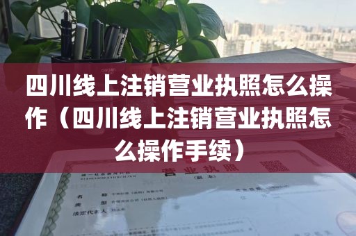 四川线上注销营业执照怎么操作（四川线上注销营业执照怎么操作手续）