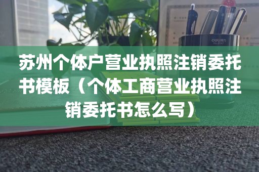 苏州个体户营业执照注销委托书模板（个体工商营业执照注销委托书怎么写）