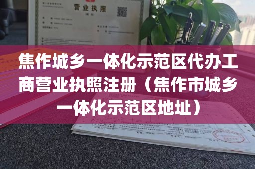 焦作城乡一体化示范区代办工商营业执照注册（焦作市城乡一体化示范区地址）