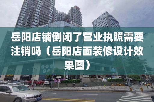 岳阳店铺倒闭了营业执照需要注销吗（岳阳店面装修设计效果图）