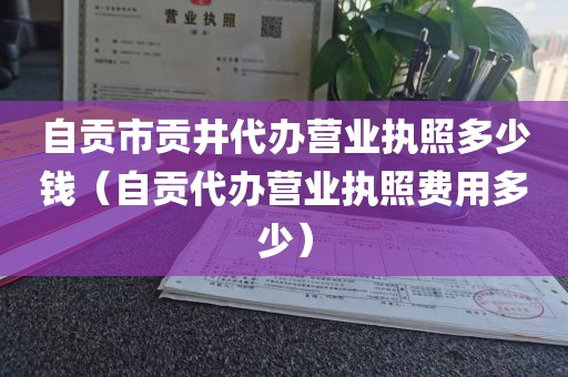 自贡市贡井代办营业执照多少钱(自贡代办营业执照费用多少)