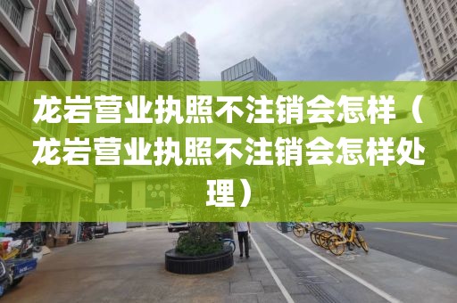 龙岩营业执照不注销会怎样（龙岩营业执照不注销会怎样处理）