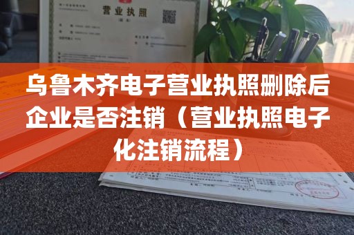 乌鲁木齐电子营业执照删除后企业是否注销（营业执照电子化注销流程）