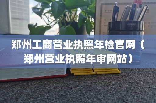 郑州工商营业执照年检官网（郑州营业执照年审网站）